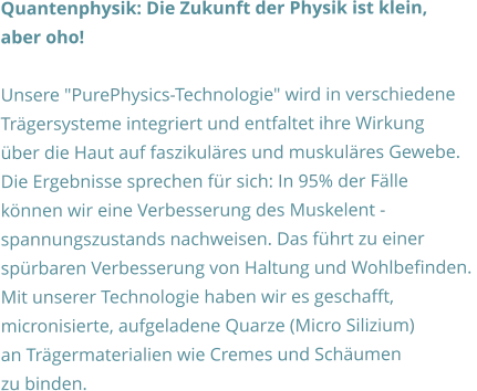 Quantenphysik: Die Zukunft der Physik ist klein,  aber oho!  Unsere "PurePhysics-Technologie" wird in verschiedene  Trägersysteme integriert und entfaltet ihre Wirkung  über die Haut auf faszikuläres und muskuläres Gewebe.  Die Ergebnisse sprechen für sich: In 95% der Fälle  können wir eine Verbesserung des Muskelent - spannungszustands nachweisen. Das führt zu einer  spürbaren Verbesserung von Haltung und Wohlbefinden.  Mit unserer Technologie haben wir es geschafft,  micronisierte, aufgeladene Quarze (Micro Silizium)  an Trägermaterialien wie Cremes und Schäumen  zu binden.