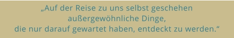 „Auf der Reise zu uns selbst geschehen  außergewöhnliche Dinge,  die nur darauf gewartet haben, entdeckt zu werden.“